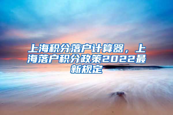 上海积分落户计算器，上海落户积分政策2022最新规定