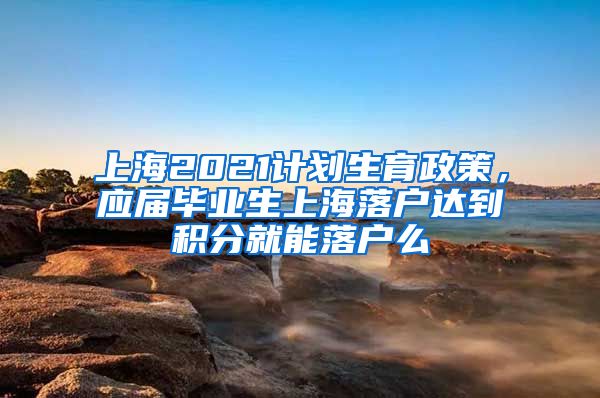 上海2021计划生育政策，应届毕业生上海落户达到积分就能落户么