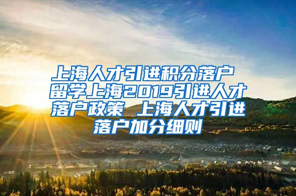 上海人才引进积分落户 留学上海2019引进人才落户政策 上海人才引进落户加分细则