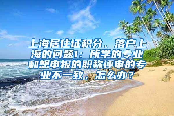 上海居住证积分、落户上海的问题1：所学的专业和想申报的职称评审的专业不一致，怎么办？