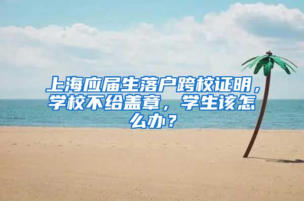 上海应届生落户跨校证明，学校不给盖章，学生该怎么办？