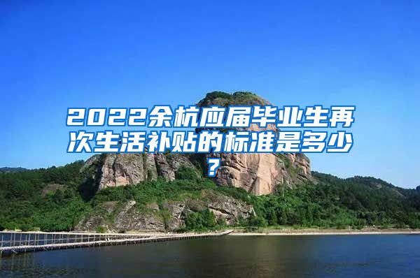 2022余杭应届毕业生再次生活补贴的标准是多少？