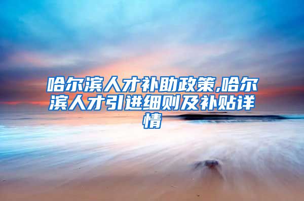 哈尔滨人才补助政策,哈尔滨人才引进细则及补贴详情