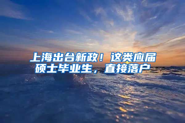 上海出台新政！这类应届硕士毕业生，直接落户