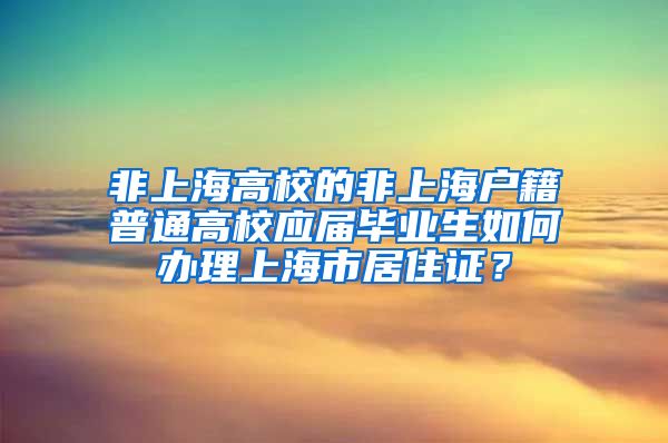 非上海高校的非上海户籍普通高校应届毕业生如何办理上海市居住证？