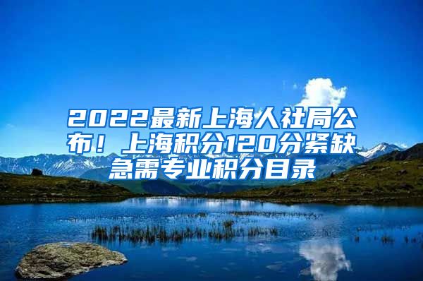 2022最新上海人社局公布！上海积分120分紧缺急需专业积分目录