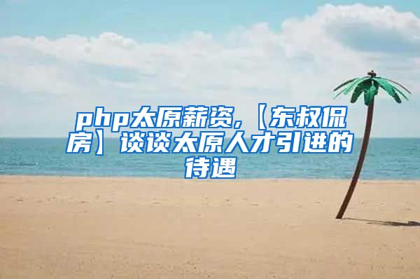 php太原薪资,【东叔侃房】谈谈太原人才引进的待遇