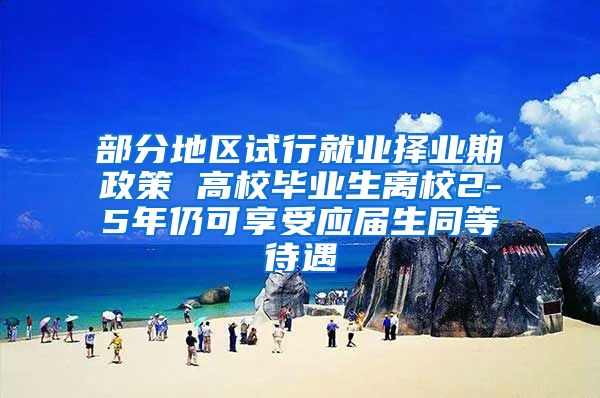 部分地区试行就业择业期政策 高校毕业生离校2-5年仍可享受应届生同等待遇