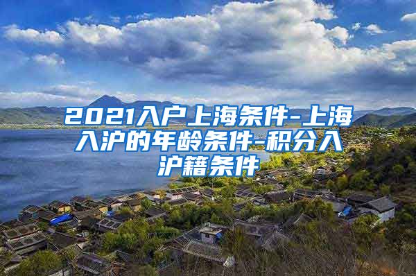 2021入户上海条件-上海入沪的年龄条件-积分入沪籍条件