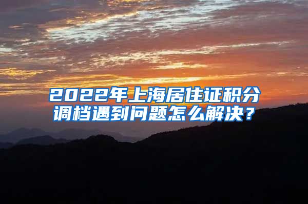 2022年上海居住证积分调档遇到问题怎么解决？