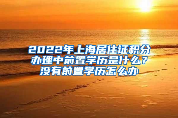 2022年上海居住证积分办理中前置学历是什么？没有前置学历怎么办