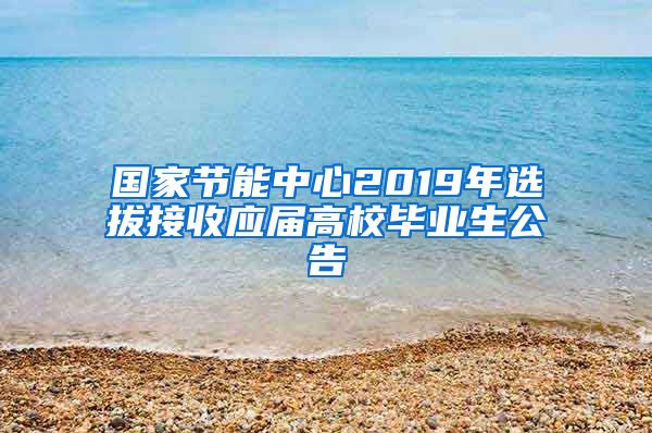 国家节能中心2019年选拔接收应届高校毕业生公告