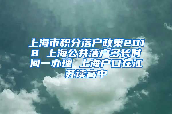 上海市积分落户政策2018 上海公共落户多长时间一办理 上海户口在江苏读高中