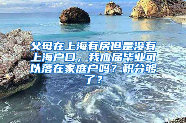 父母在上海有房但是没有上海户口，我应届毕业可以落在家庭户吗？积分够了？