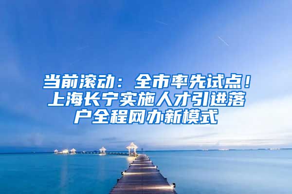 当前滚动：全市率先试点！上海长宁实施人才引进落户全程网办新模式