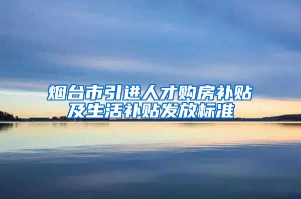 烟台市引进人才购房补贴及生活补贴发放标准