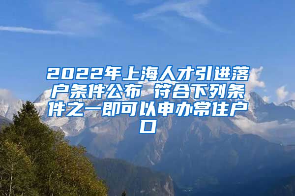 2022年上海人才引进落户条件公布 符合下列条件之一即可以申办常住户口