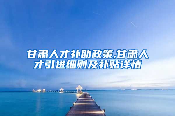 甘肃人才补助政策,甘肃人才引进细则及补贴详情