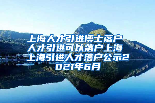 上海人才引进博士落户 人才引进可以落户上海 上海引进人才落户公示2021年6月