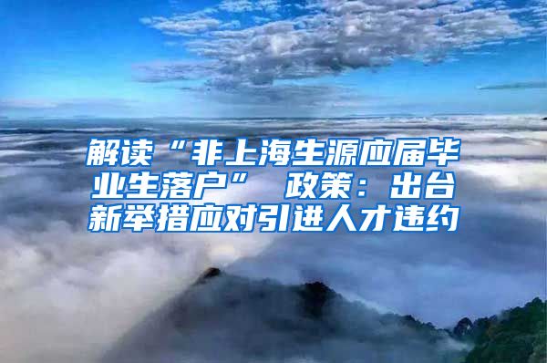 解读“非上海生源应届毕业生落户” 政策：出台新举措应对引进人才违约