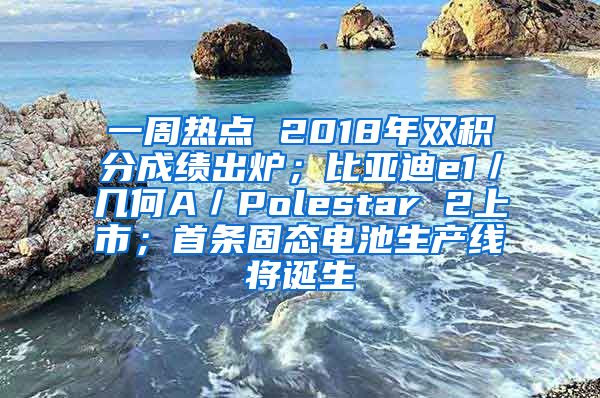 一周热点 2018年双积分成绩出炉；比亚迪e1／几何A／Polestar 2上市；首条固态电池生产线将诞生