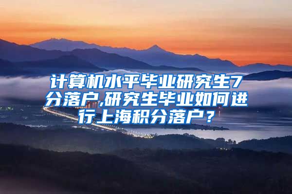 计算机水平毕业研究生7分落户,研究生毕业如何进行上海积分落户？