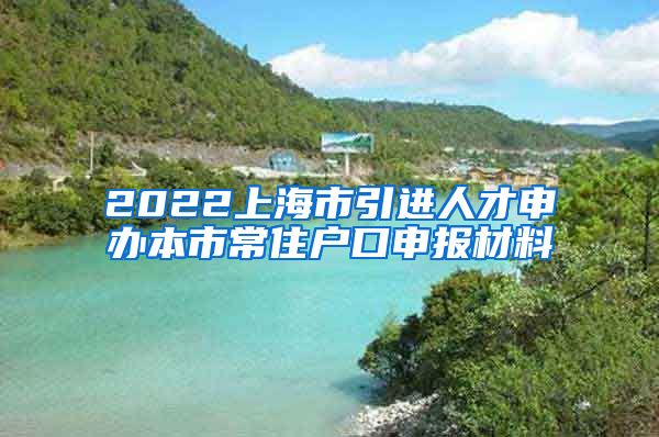 2022上海市引进人才申办本市常住户口申报材料