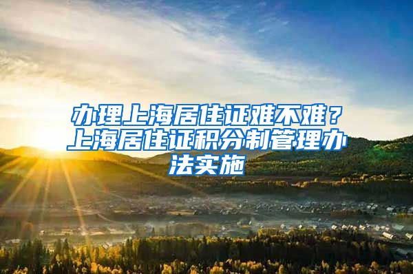 办理上海居住证难不难？上海居住证积分制管理办法实施