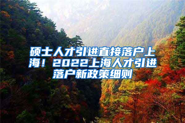 硕士人才引进直接落户上海！2022上海人才引进落户新政策细则