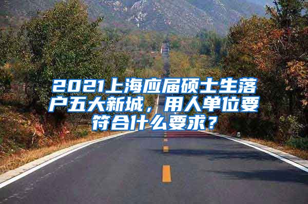 2021上海应届硕士生落户五大新城，用人单位要符合什么要求？