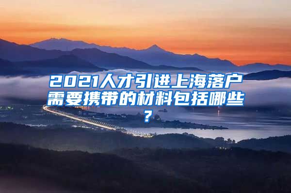 2021人才引进上海落户需要携带的材料包括哪些？