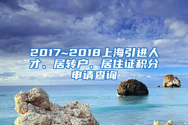 2017~2018上海引进人才、居转户、居住证积分申请查询