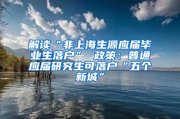 解读“非上海生源应届毕业生落户” 政策：普通应届研究生可落户“五个新城”