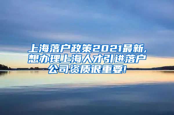 上海落户政策2021最新,想办理上海人才引进落户公司资质很重要!