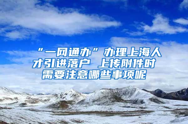 “一网通办”办理上海人才引进落户 上传附件时需要注意哪些事项呢