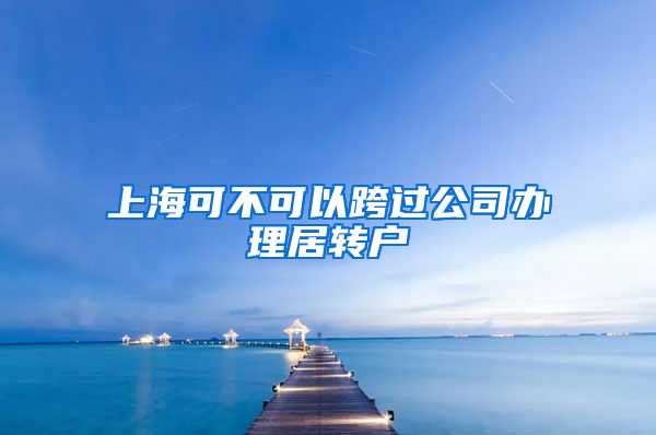 上海可不可以跨过公司办理居转户