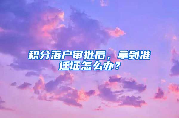 积分落户审批后，拿到准迁证怎么办？