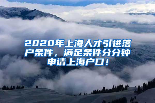 2020年上海人才引进落户条件，满足条件分分钟申请上海户口！