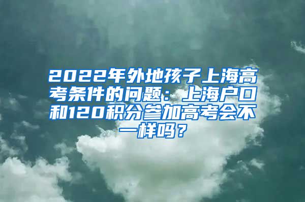 2022年外地孩子上海高考条件的问题：上海户口和120积分参加高考会不一样吗？