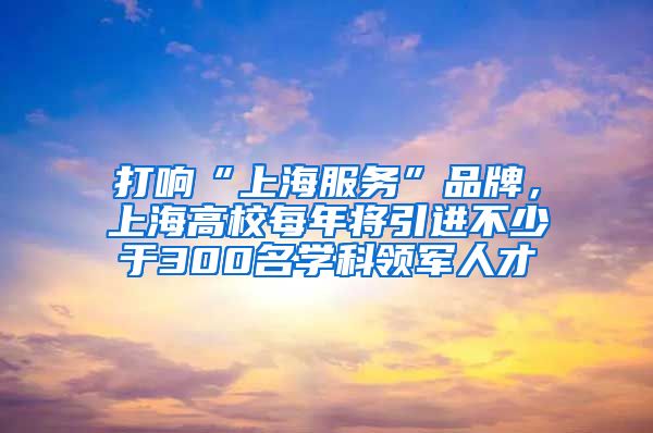 打响“上海服务”品牌，上海高校每年将引进不少于300名学科领军人才
