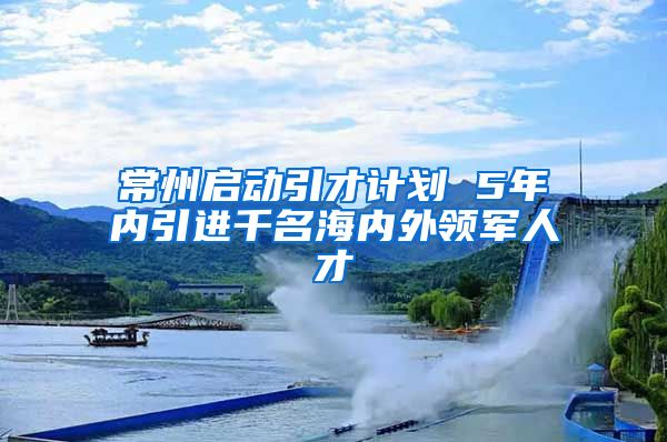 常州启动引才计划 5年内引进千名海内外领军人才