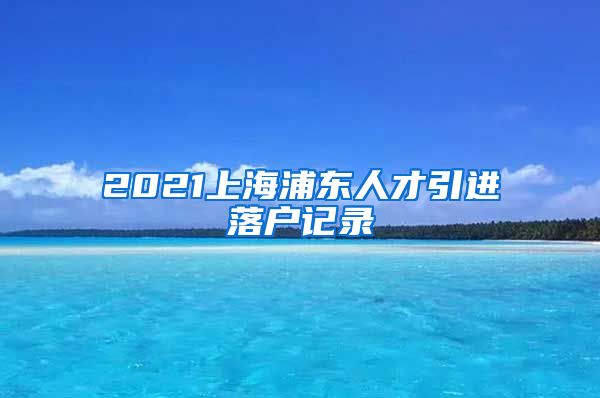 2021上海浦东人才引进落户记录