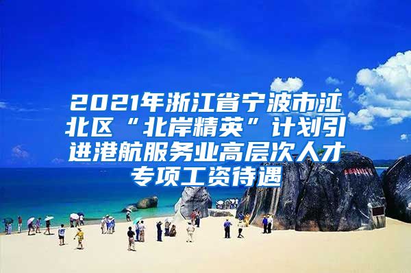 2021年浙江省宁波市江北区“北岸精英”计划引进港航服务业高层次人才专项工资待遇