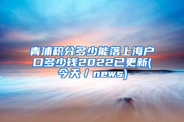 青浦积分多少能落上海户口多少钱2022已更新(今天／news)