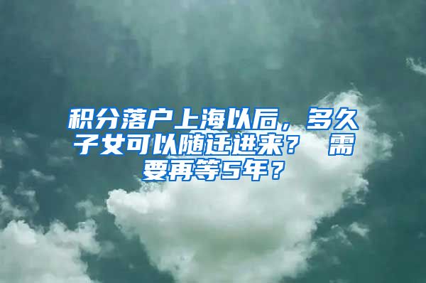 积分落户上海以后，多久子女可以随迁进来？ 需要再等5年？