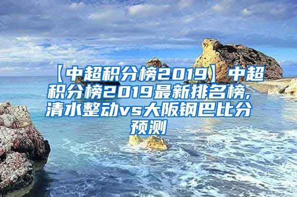 【中超积分榜2019】中超积分榜2019最新排名榜,清水整动vs大阪钢巴比分预测