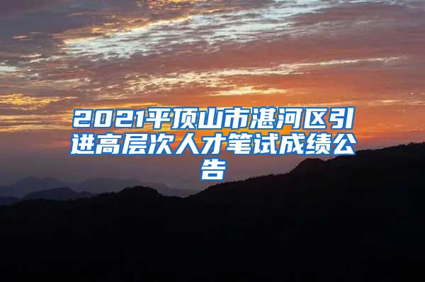 2021平顶山市湛河区引进高层次人才笔试成绩公告