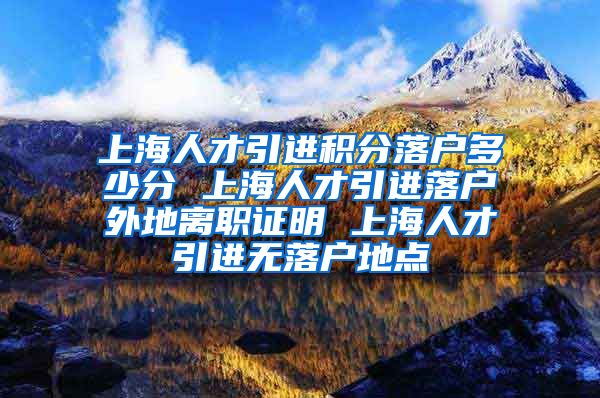 上海人才引进积分落户多少分 上海人才引进落户外地离职证明 上海人才引进无落户地点