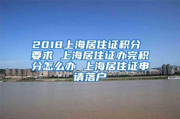 2018上海居住证积分 要求 上海居住证办完积分怎么办 上海居住证申请落户