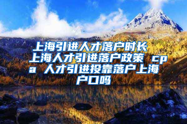 上海引进人才落户时长 上海人才引进落户政策 cpa 人才引进投靠落户上海户口吗